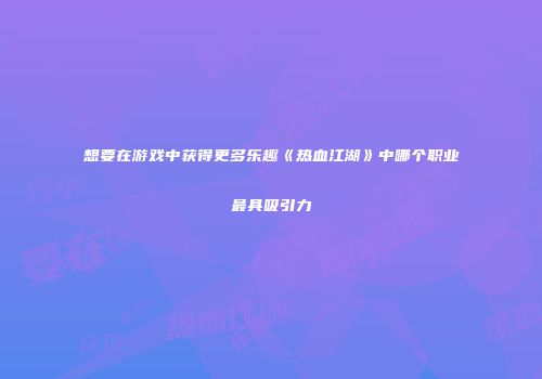 想要在游戏中获得更多乐趣《热血江湖》中哪个职业最具吸引力