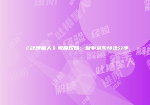 《吐槽星人》解锁攻略：新手进阶经验分享