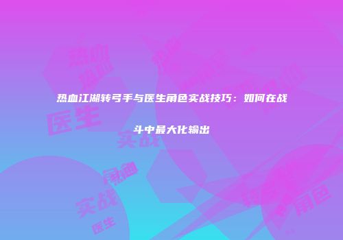 热血江湖转弓手与医生角色实战技巧：如何在战斗中最大化输出