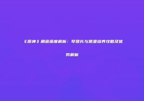 《原神》角色深度解析：琴团长与凯亚培养攻略及优势解析