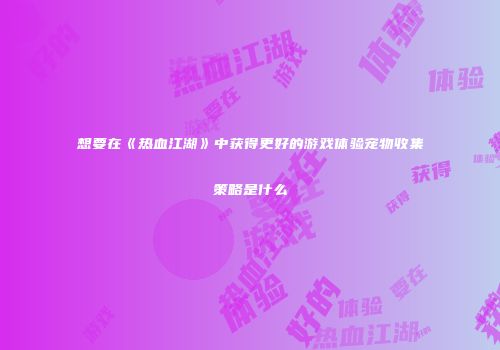 想要在《热血江湖》中获得更好的游戏体验宠物收集策略是什么