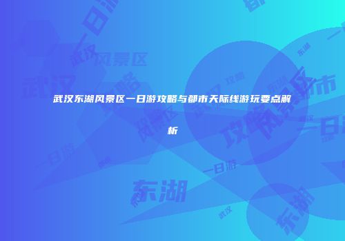武汉东湖风景区一日游攻略与都市天际线游玩要点解析