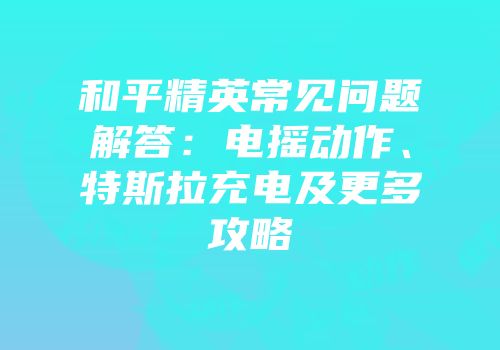 和平精英常见问题解答：电摇动作、特斯拉充电及更多攻略