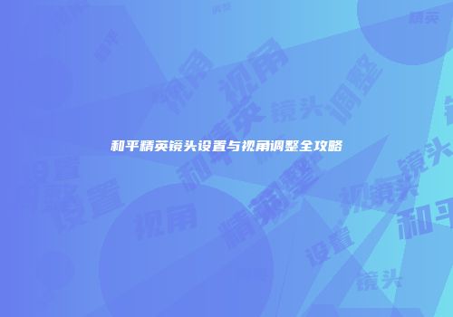 和平精英镜头设置与视角调整全攻略