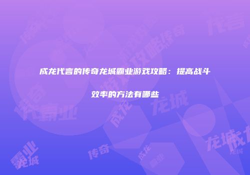 成龙代言的传奇龙城霸业游戏攻略：提高战斗效率的方法有哪些