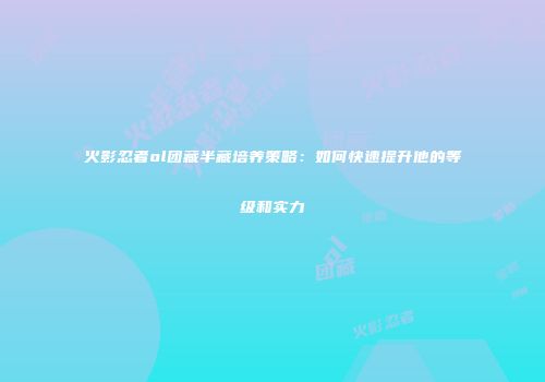 火影忍者ol团藏半藏培养策略：如何快速提升他的等级和实力