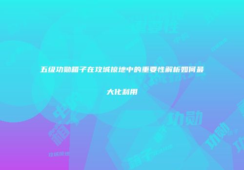 五级功勋箱子在攻城掠地中的重要性解析如何最大化利用