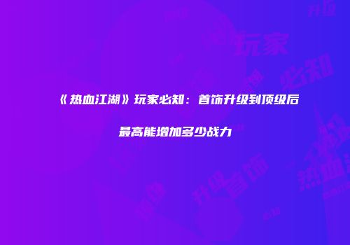 《热血江湖》玩家必知：首饰升级到顶级后最高能增加多少战力
