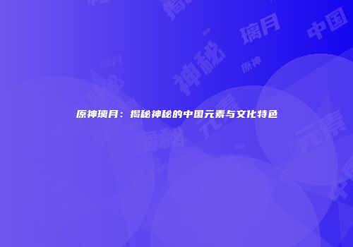 原神璃月：揭秘神秘的中国元素与文化特色