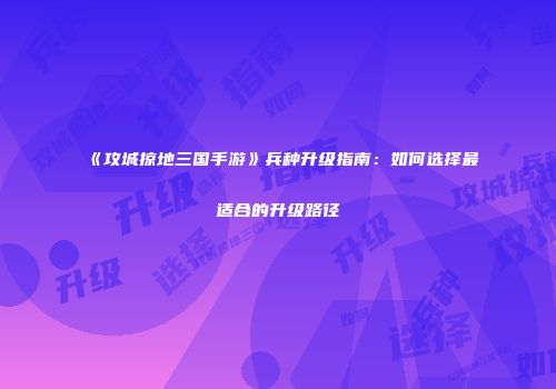 《攻城掠地三国手游》兵种升级指南：如何选择最适合的升级路径