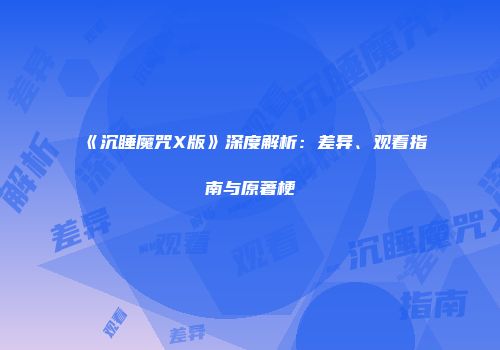 《沉睡魔咒X版》深度解析：差异、观看指南与原著梗