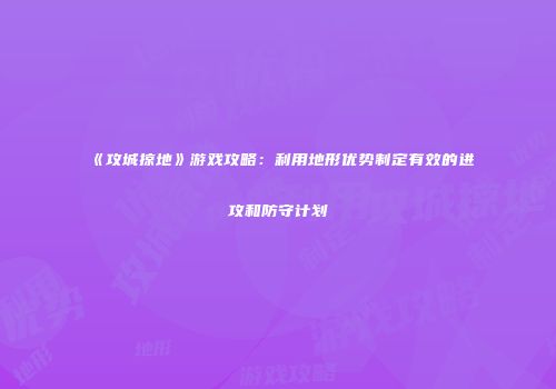 《攻城掠地》游戏攻略：利用地形优势制定有效的进攻和防守计划