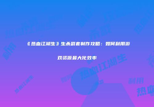 《热血江湖生》生杀戮套制作攻略：如何利用游戏资源最大化效率