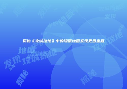 揭秘《攻城掠地》中的隐藏地图发现更多宝藏