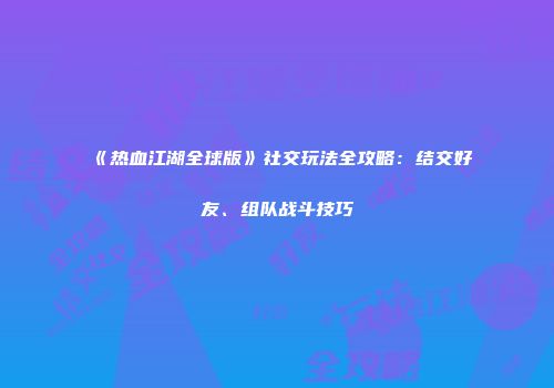 《热血江湖全球版》社交玩法全攻略：结交好友、组队战斗技巧