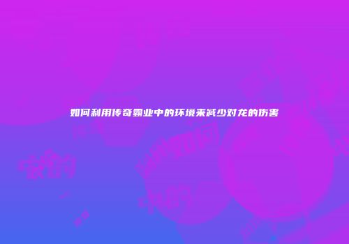 如何利用传奇霸业中的环境来减少对龙的伤害