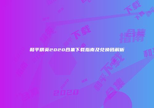 和平精英2020合集下载指南及兑换码解析