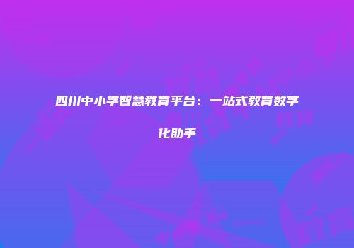 四川中小学智慧教育平台：一站式教育数字化助手