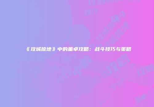 《攻城掠地》中的董卓攻略：战斗技巧与策略