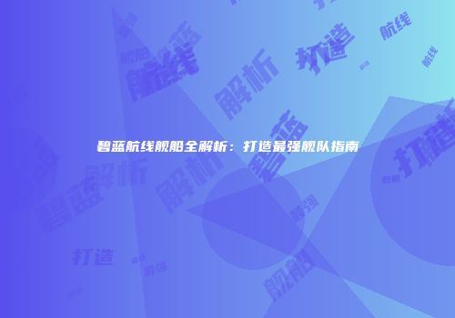 碧蓝航线舰船全解析：打造最强舰队指南