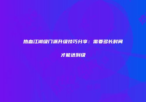 热血江湖级门派升级技巧分享:需要多长时间才能达到级