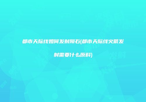 都市天际线如何发射陨石(都市天际线火箭发射需要什么原料)