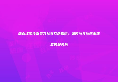热血江湖传奇菜刀社交互动指南：如何与其他玩家建立良好关系