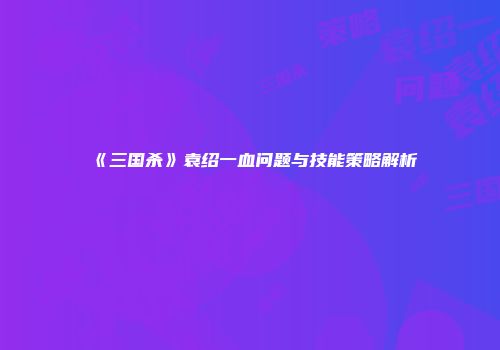 《三国杀》袁绍一血问题与技能策略解析