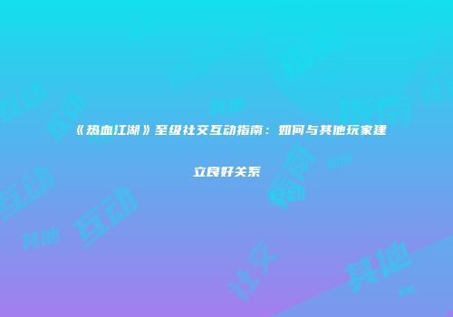 《热血江湖》至级社交互动指南：如何与其他玩家建立良好关系