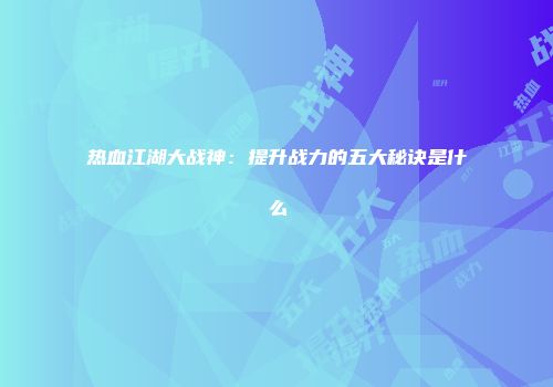 热血江湖大战神：提升战力的五大秘诀是什么