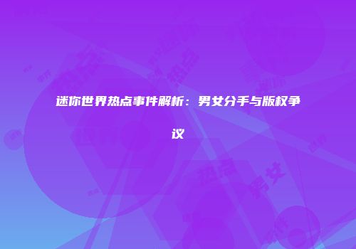 迷你世界热点事件解析：男女分手与版权争议
