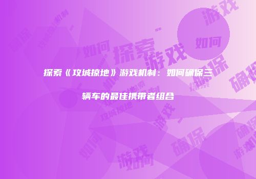 探索《攻城掠地》游戏机制：如何确保三辆车的最佳携带者组合