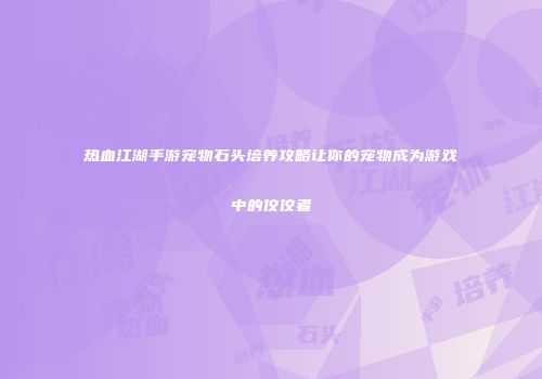 热血江湖手游宠物石头培养攻略让你的宠物成为游戏中的佼佼者