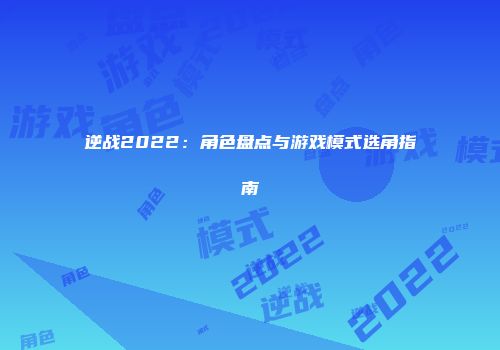 逆战2022：角色盘点与游戏模式选角指南