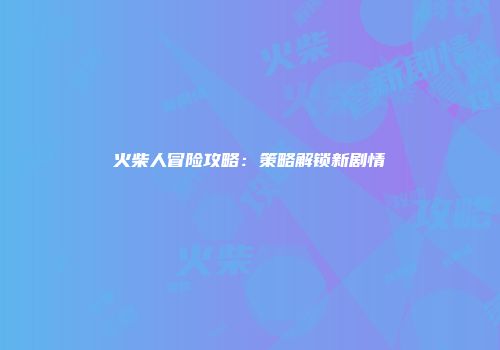 火柴人冒险攻略：策略解锁新剧情