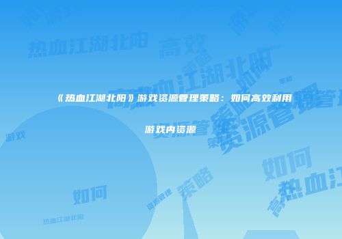 《热血江湖北阳》游戏资源管理策略:如何高效利用游戏内资源