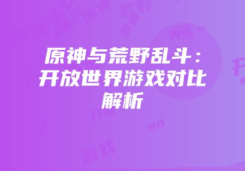 原神与荒野乱斗：开放世界游戏对比解析