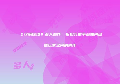 《攻城掠地》多人合作：折扣充值平台如何促进玩家之间的协作