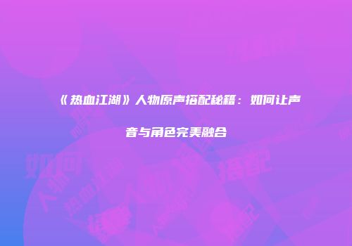 《热血江湖》人物原声搭配秘籍：如何让声音与角色完美融合