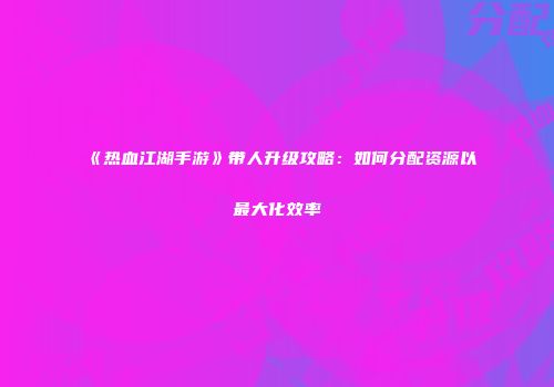 《热血江湖手游》带人升级攻略：如何分配资源以最大化效率