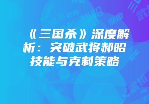 《三国杀》深度解析：突破武将郝昭技能与克制策略