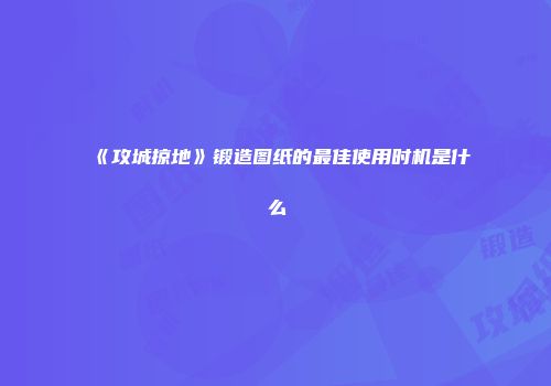 《攻城掠地》锻造图纸的最佳使用时机是什么