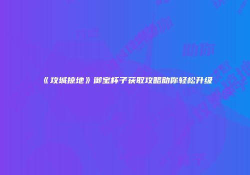 《攻城掠地》御宝杯子获取攻略助你轻松升级