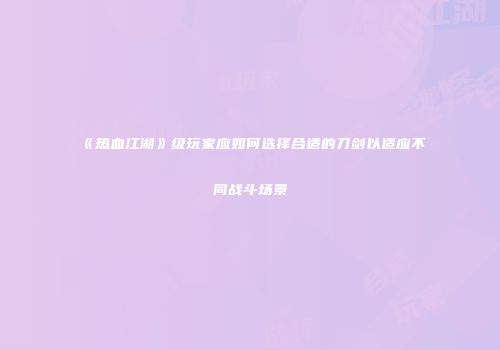 《热血江湖》级玩家应如何选择合适的刀剑以适应不同战斗场景