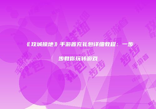 《攻城掠地》手游首充礼包详细教程：一步步教你玩转游戏