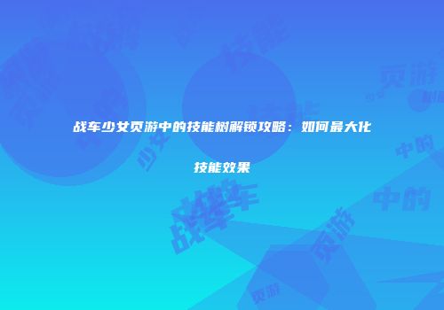 战车少女页游中的技能树解锁攻略：如何最大化技能效果