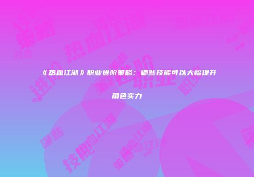《热血江湖》职业进阶策略：哪些技能可以大幅提升角色实力