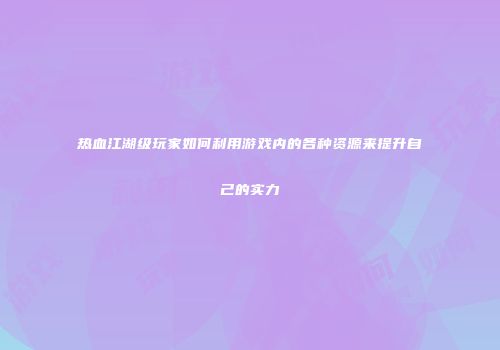 热血江湖级玩家如何利用游戏内的各种资源来提升自己的实力
