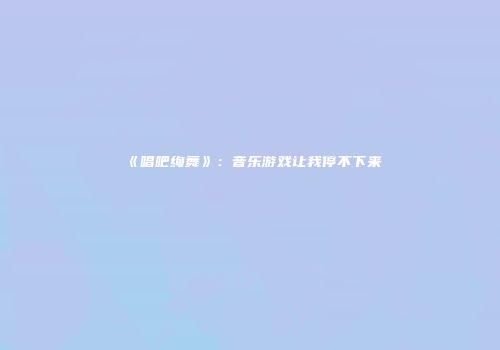 《唱吧绚舞》：音乐游戏让我停不下来