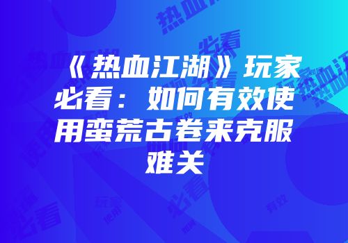 《热血江湖》玩家必看：如何有效使用蛮荒古卷来克服难关